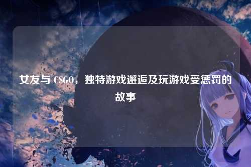 女友与 CSGO，独特游戏邂逅及玩游戏受惩罚的故事