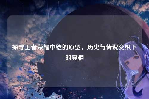 探寻王者荣耀中铠的原型,历史与传说交织下的真相
