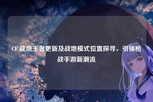 CF 战地王者更新及战地模式位置探寻,引领枪战手游新潮流