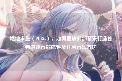 绝地求生(PUBG),如何播放外部音乐打造独特游戏音效体验及开启音乐方法