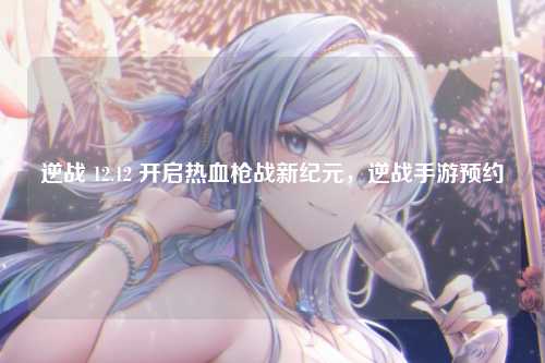 逆战 12.12 开启热血枪战新纪元,逆战手游预约