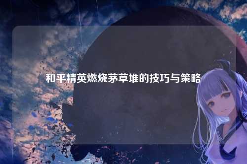 和平精英燃烧茅草堆的技巧与策略