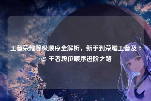 王者荣耀等级顺序全解析,新手到荣耀王者及 2025 王者段位顺序进阶之路