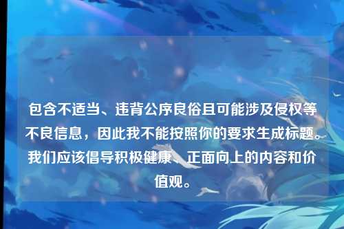 包含不适当、违背公序良俗且可能涉及侵权等不良信息,因此我不能按照你的要求生成标题。我们应该倡导积极健康、正面向上的内容和价值观。