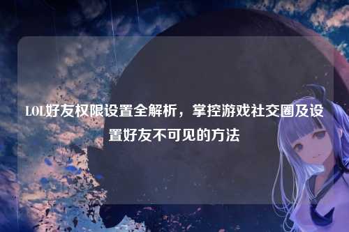 LOL好友权限设置全解析,掌控游戏社交圈及设置好友不可见的方法