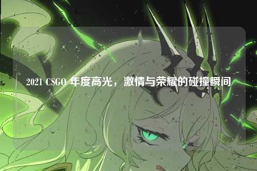 2021 CSGO 年度高光,激情与荣耀的碰撞瞬间