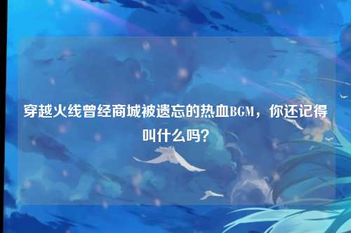 穿越火线曾经商城被遗忘的热血BGM,你还记得叫什么吗?