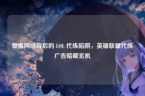警惕网络背后的 LOL 代练陷阱,英雄联盟代练广告暗藏玄机