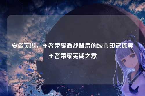 安徽芜湖，王者荣耀激战背后的城市印记探寻王者荣耀芜湖之意