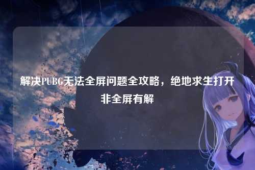 解决PUBG无法全屏问题全攻略，绝地求生打开非全屏有解