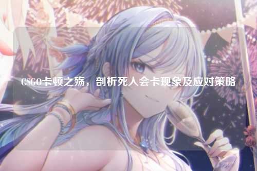 CSGO卡顿之殇,剖析死人会卡现象及应对策略