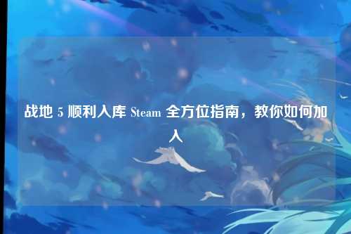 战地 5 顺利入库 Steam 全方位指南,教你如何加入