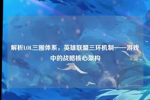 解析LOL三圈体系,英雄联盟三环机制——游戏中的战略核心架构