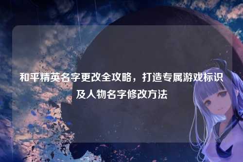 和平精英名字更改全攻略,打造专属游戏标识及人物名字修改方法