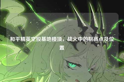 和平精英空投基地楼顶,战火中的制高点及位置