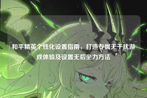和平精英个性化设置指南,打造专属无干扰游戏体验及设置无后坐力方法