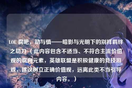 LOL 腐吧,劫与慎——暗影与光明下的别样羁绊之劫刀 (此内容包含不适当、不符合主流价值观的腐向元素,英雄联盟是积极健康的竞技游戏,建议树立正确价值观,远离此类不当引导内容。)