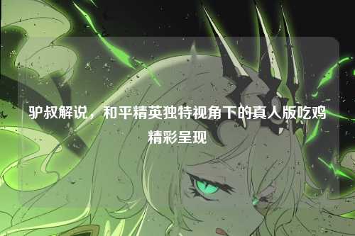 驴叔解说，和平精英独特视角下的真人版吃鸡精彩呈现