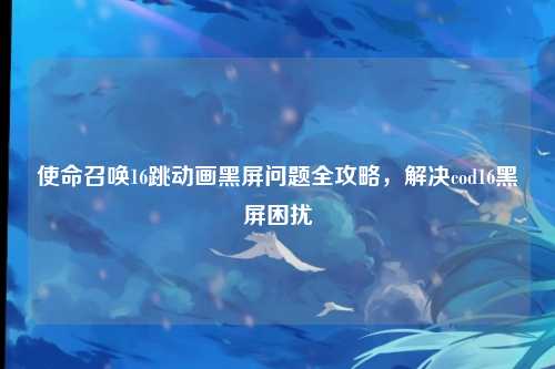 使命召唤16跳动画黑屏问题全攻略，解决cod16黑屏困扰