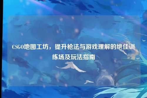 CSGO地图工坊，提升枪法与游戏理解的绝佳训练场及玩法指南