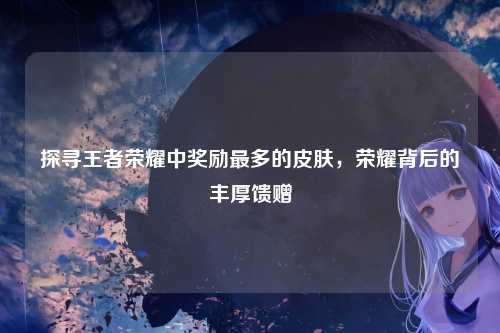 探寻王者荣耀中奖励最多的皮肤,荣耀背后的丰厚馈赠