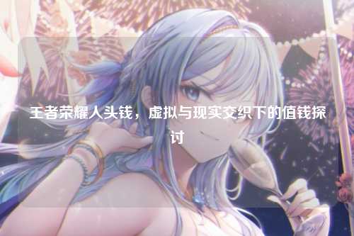 王者荣耀人头钱,虚拟与现实交织下的值钱探讨