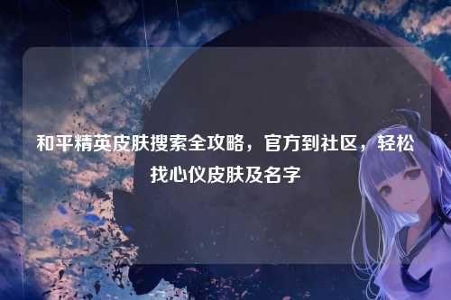 和平精英皮肤搜索全攻略,官方到社区,轻松找心仪皮肤及名字