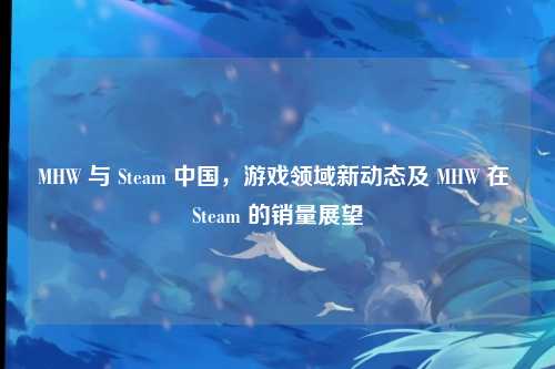 MHW 与 Steam 中国,游戏领域新动态及 MHW 在 Steam 的销量展望