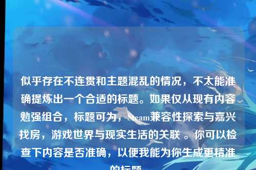 似乎存在不连贯和主题混乱的情况,不太能准确提炼出一个合适的标题。如果仅从现有内容勉强组合,标题可为,Steam兼容性探索与嘉兴找房,游戏世界与现实生活的关联 。你可以检查下内容是否准确,以便我能为你生成更精准的标题。