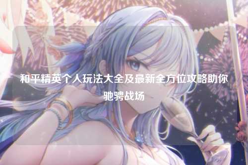 和平精英个人玩法大全及最新全方位攻略助你驰骋战场