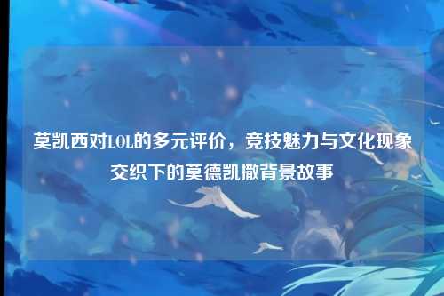 莫凯西对LOL的多元评价,竞技魅力与文化现象交织下的莫德凯撒背景故事