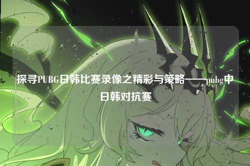 探寻PUBG日韩比赛录像之精彩与策略——pubg中日韩对抗赛