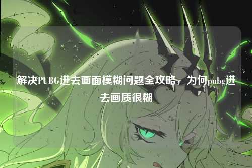 解决PUBG进去画面模糊问题全攻略,为何pubg进去画质很糊