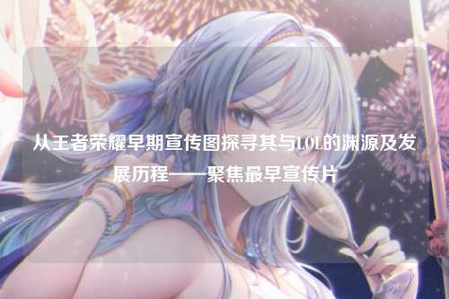 从王者荣耀早期宣传图探寻其与LOL的渊源及发展历程——聚焦最早宣传片