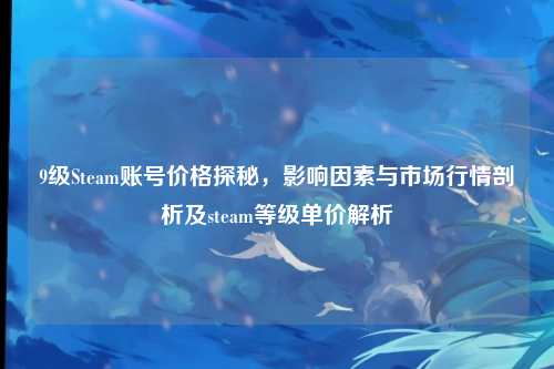 9级Steam账号价格探秘,影响因素与市场行情剖析及steam等级单价解析