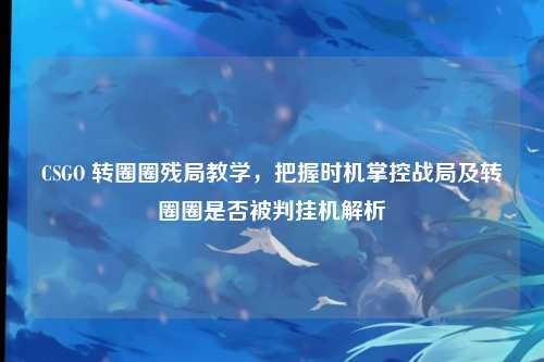 CSGO 转圈圈残局教学,把握时机掌控战局及转圈圈是否被判挂机解析