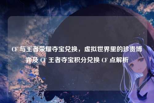 CF 与王者荣耀夺宝兑换,虚拟世界里的珍贵博弈及 CF 王者夺宝积分兑换 CF 点解析
