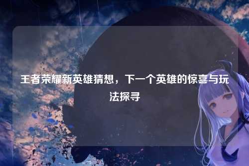 王者荣耀新英雄猜想,下一个英雄的惊喜与玩法探寻