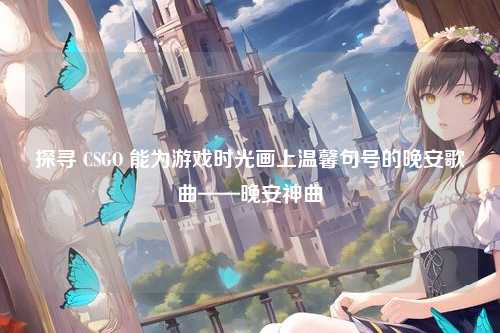探寻 CSGO 能为游戏时光画上温馨句号的晚安歌曲——晚安神曲