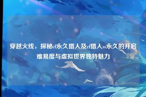 穿越火线，探秘cf永久猎人及cf猎人ss永久的开启难易度与虚拟世界独特魅力
