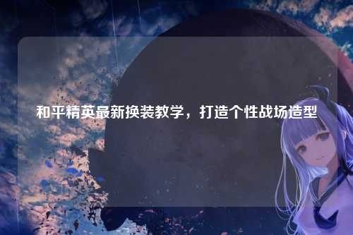 和平精英最新换装教学,打造个性战场造型