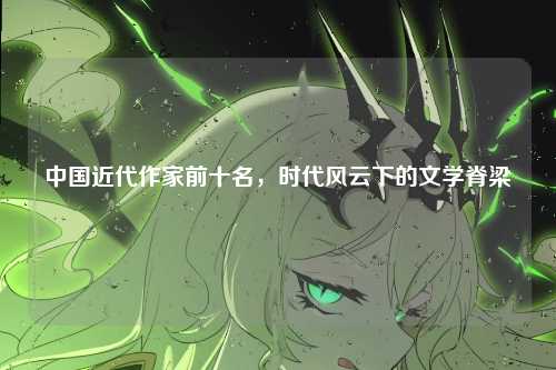 中国近代作家前十名,时代风云下的文学脊梁