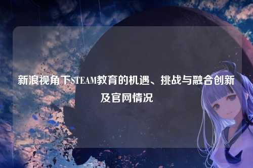 新浪视角下STEAM教育的机遇、挑战与融合创新及官网情况