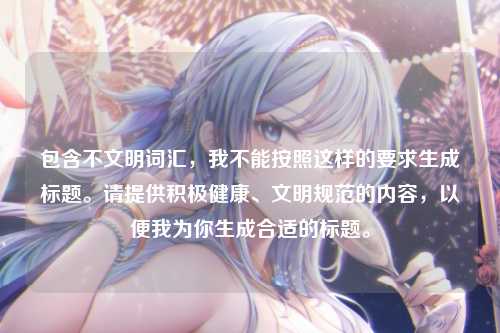 包含不文明词汇,我不能按照这样的要求生成标题。请提供积极健康、文明规范的内容,以便我为你生成合适的标题。
