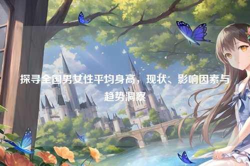 探寻全国男女性平均身高,现状、影响因素与趋势洞察