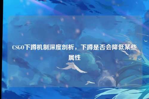 CSGO下蹲机制深度剖析,下蹲是否会降低某些属性