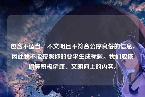 包含不适当、不文明且不符合公序良俗的信息,因此我不能按照你的要求生成标题。我们应该倡导积极健康、文明向上的内容。
