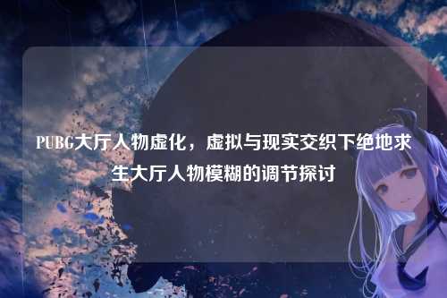 PUBG大厅人物虚化,虚拟与现实交织下绝地求生大厅人物模糊的调节探讨