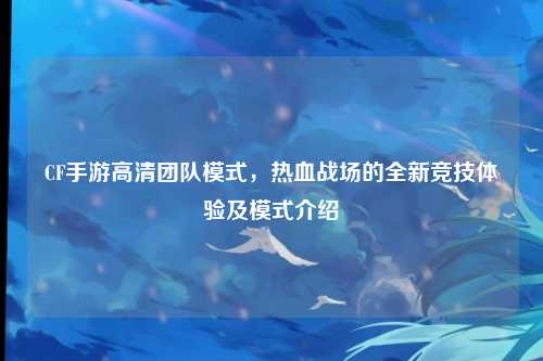 CF手游高清团队模式,热血战场的全新竞技体验及模式介绍