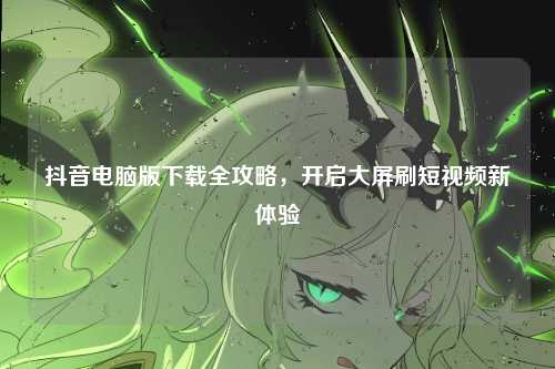 抖音电脑版下载全攻略,开启大屏刷短视频新体验